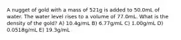 A nugget of gold with a mass of 521g is added to 50.0mL of water. The water level rises to a volume of 77.0mL. What is the density of the gold? A) 10.4g/mL B) 6.77g/mL C) 1.00g/mL D) 0.0518g/mL E) 19.3g/mL