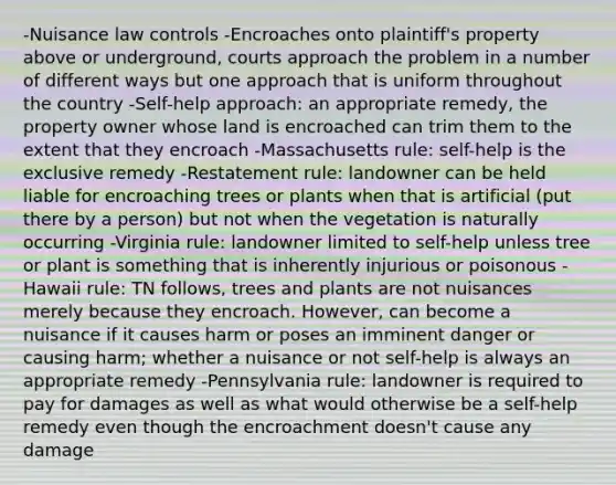 -Nuisance law controls -Encroaches onto plaintiff's property above or underground, courts approach the problem in a number of different ways but one approach that is uniform throughout the country -Self-help approach: an appropriate remedy, the property owner whose land is encroached can trim them to the extent that they encroach -Massachusetts rule: self-help is the exclusive remedy -Restatement rule: landowner can be held liable for encroaching trees or plants when that is artificial (put there by a person) but not when the vegetation is naturally occurring -Virginia rule: landowner limited to self-help unless tree or plant is something that is inherently injurious or poisonous -Hawaii rule: TN follows, trees and plants are not nuisances merely because they encroach. However, can become a nuisance if it causes harm or poses an imminent danger or causing harm; whether a nuisance or not self-help is always an appropriate remedy -Pennsylvania rule: landowner is required to pay for damages as well as what would otherwise be a self-help remedy even though the encroachment doesn't cause any damage