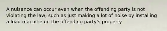 A nuisance can occur even when the offending party is not violating the law, such as just making a lot of noise by installing a load machine on the offending party's property.