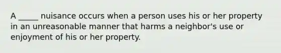 A _____ nuisance occurs when a person uses his or her property in an unreasonable manner that harms a neighbor's use or enjoyment of his or her property.