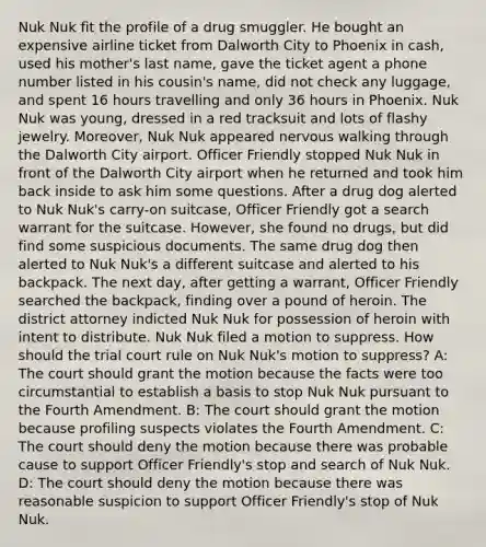 Nuk Nuk fit the profile of a drug smuggler. He bought an expensive airline ticket from Dalworth City to Phoenix in cash, used his mother's last name, gave the ticket agent a phone number listed in his cousin's name, did not check any luggage, and spent 16 hours travelling and only 36 hours in Phoenix. Nuk Nuk was young, dressed in a red tracksuit and lots of flashy jewelry. Moreover, Nuk Nuk appeared nervous walking through the Dalworth City airport. Officer Friendly stopped Nuk Nuk in front of the Dalworth City airport when he returned and took him back inside to ask him some questions. After a drug dog alerted to Nuk Nuk's carry-on suitcase, Officer Friendly got a search warrant for the suitcase. However, she found no drugs, but did find some suspicious documents. The same drug dog then alerted to Nuk Nuk's a different suitcase and alerted to his backpack. The next day, after getting a warrant, Officer Friendly searched the backpack, finding over a pound of heroin. The district attorney indicted Nuk Nuk for possession of heroin with intent to distribute. Nuk Nuk filed a motion to suppress. How should the trial court rule on Nuk Nuk's motion to suppress? A: The court should grant the motion because the facts were too circumstantial to establish a basis to stop Nuk Nuk pursuant to the Fourth Amendment. B: The court should grant the motion because profiling suspects violates the Fourth Amendment. C: The court should deny the motion because there was probable cause to support Officer Friendly's stop and search of Nuk Nuk. D: The court should deny the motion because there was reasonable suspicion to support Officer Friendly's stop of Nuk Nuk.