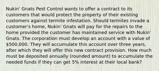 Nukin' Gnats Pest Control wants to offer a contract to its customers that would protect the property of their existing customers against termite infestation. Should termites invade a customer's home, Nukin' Gnats will pay for the repairs to the home provided the customer has maintained service with Nukin' Gnats. The corporation must develop an account with a value of 500,000. They will accumulate this account over three years, after which they will offer this new contract provision. How much must be deposited annually (rounded amount) to accumulate the needed funds if they can get 5% interest at their local bank?