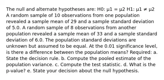 The null and alternate hypotheses are: H0: μ1 = μ2 H1: μ1 ≠ μ2 A random sample of 10 observations from one population revealed a sample mean of 29 and a sample standard deviation of 5.0. A random sample of 8 observations from another population revealed a sample mean of 33 and a sample standard deviation of 6.0. The population standard deviations are unknown but assumed to be equal. At the 0.01 significance level, is there a difference between the population means? Required: a. State the decision rule. b. Compute the pooled estimate of the population variance. c. Compute the test statistic. d. What is the p-value? e. State your decision about the null hypothesis.