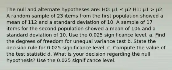 The null and alternate hypotheses are: H0: μ1 ≤ μ2 H1: μ1 > μ2 A random sample of 23 items from the first population showed a mean of 112 and a standard deviation of 10. A sample of 17 items for the second population showed a mean of 106 and a standard deviation of 10. Use the 0.025 significance level. a. Find the degrees of freedom for unequal variance test b. State the decision rule for 0.025 significance level. c. Compute the value of the test statistic d. What is your decision regarding the null hypothesis? Use the 0.025 significance level.