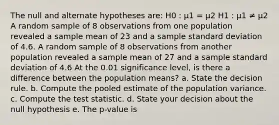 The null and alternate hypotheses are: H0 : μ1 = μ2 H1 : μ1 ≠ μ2 A random sample of 8 observations from one population revealed a sample mean of 23 and a sample standard deviation of 4.6. A random sample of 8 observations from another population revealed a sample mean of 27 and a sample standard deviation of 4.6 At the 0.01 significance level, is there a difference between the population means? a. State the decision rule. b. Compute the pooled estimate of the population variance. c. Compute the test statistic. d. State your decision about the null hypothesis e. The p-value is