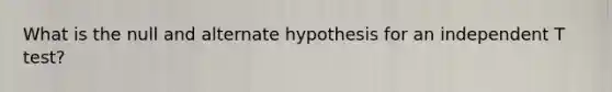 What is the null and alternate hypothesis for an independent T test?