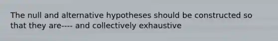 The null and alternative hypotheses should be constructed so that they are---- and collectively exhaustive