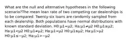 What are the null and alternative hypotheses in the following scenario?The mean loan rate of two competing car dealerships is to be compared. Twenty-six loans are randomly sampled from each dealership. Both populations have normal distributions with known standard deviation. H0:μ1=μ2; Ha:μ1≠μ2 H0:μ1≥μ2; Ha:μ1 μ2 H0:μ1≤−μ2; Ha:μ1>−μ2