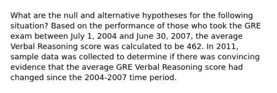 What are the null and alternative hypotheses for the following situation? Based on the performance of those who took the GRE exam between July 1, 2004 and June 30, 2007, the average Verbal Reasoning score was calculated to be 462. In 2011, sample data was collected to determine if there was convincing evidence that the average GRE Verbal Reasoning score had changed since the 2004-2007 time period.