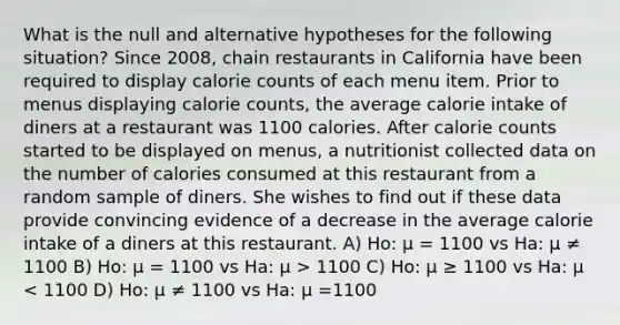 What is the null and alternative hypotheses for the following situation? Since 2008, chain restaurants in California have been required to display calorie counts of each menu item. Prior to menus displaying calorie counts, the average calorie intake of diners at a restaurant was 1100 calories. After calorie counts started to be displayed on menus, a nutritionist collected data on the number of calories consumed at this restaurant from a random sample of diners. She wishes to find out if these data provide convincing evidence of a decrease in the average calorie intake of a diners at this restaurant. A) Ho: µ = 1100 vs Ha: µ ≠ 1100 B) Ho: µ = 1100 vs Ha: µ > 1100 C) Ho: µ ≥ 1100 vs Ha: µ < 1100 D) Ho: µ ≠ 1100 vs Ha: µ =1100