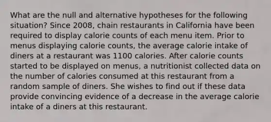 What are the null and alternative hypotheses for the following situation? Since 2008, chain restaurants in California have been required to display calorie counts of each menu item. Prior to menus displaying calorie counts, the average calorie intake of diners at a restaurant was 1100 calories. After calorie counts started to be displayed on menus, a nutritionist collected data on the number of calories consumed at this restaurant from a random sample of diners. She wishes to find out if these data provide convincing evidence of a decrease in the average calorie intake of a diners at this restaurant.