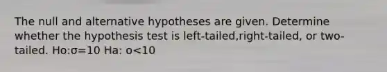 The null and alternative hypotheses are given. Determine whether the hypothesis test is​ left-tailed,right-tailed, or​ two-tailed. Ho:σ=10 Ha: o<10