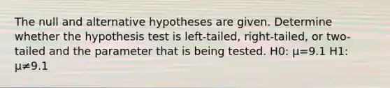 The null and alternative hypotheses are given. Determine whether the hypothesis test is​ left-tailed, right-tailed, or​ two-tailed and the parameter that is being tested. H0​: μ=9.1 H1​: μ≠9.1