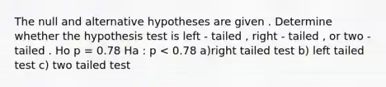 The null and alternative hypotheses are given . Determine whether the hypothesis test is left - tailed , right - tailed , or two - tailed . Ho p = 0.78 Ha : p < 0.78 a)right tailed test b) left tailed test c) two tailed test