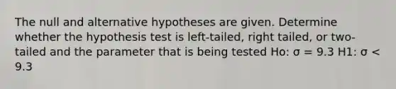 The null and alternative hypotheses are given. Determine whether the hypothesis test is left-tailed, right tailed, or two-tailed and the parameter that is being tested Ho: σ = 9.3 H1: σ < 9.3