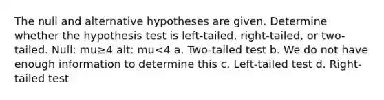 The null and alternative hypotheses are given. Determine whether the hypothesis test is​ left-tailed, right-tailed, or​ two-tailed. Null: mu≥4 alt: mu<4 a. Two-tailed test b. We do not have enough information to determine this c. Left-tailed test d. Right-tailed test