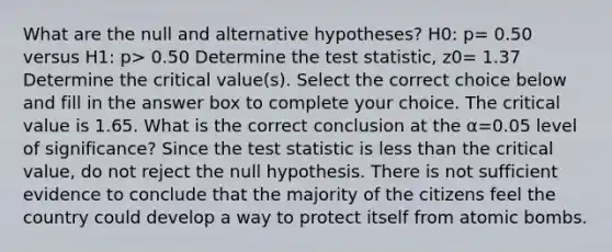 What are the null and alternative​ hypotheses? H0​: p= 0.50 versus H1​: p> 0.50 Determine the test​ statistic, z0= 1.37 Determine the critical​ value(s). Select the correct choice below and fill in the answer box to complete your choice. The critical value is 1.65. What is the correct conclusion at the α=0.05 level of​ significance? Since <a href='https://www.questionai.com/knowledge/kzeQt8hpQB-the-test-statistic' class='anchor-knowledge'>the test statistic</a> is <a href='https://www.questionai.com/knowledge/k7BtlYpAMX-less-than' class='anchor-knowledge'>less than</a> the critical​ value, do not reject the null hypothesis. There is not sufficient evidence to conclude that the majority of the citizens feel the country could develop a way to protect itself from atomic bombs.