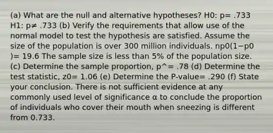 ​(a) What are the null and alternative​ hypotheses? H0​: p= .733 H1​: p≠ .733 (b) Verify the requirements that allow use of the normal model to test the hypothesis are satisfied. Assume the size of the population is over 300 million individuals. np0​(1−p0​)= 19.6 The sample size is less than​ 5% of the population size. ​(c) Determine the sample​ proportion, p^= .78 (d) Determine the test​ statistic, z0= 1.06 (e) Determine the​ P-value= .290 ​(f) State your conclusion. There is not sufficient evidence at any commonly used level of significance α to conclude the proportion of individuals who cover their mouth when sneezing is different from 0.733.