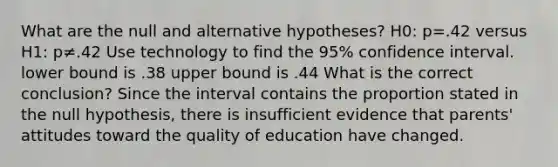 What are the null and alternative​ hypotheses? H0​: p=.42 versus H1​: p≠.42 Use technology to find the 95​% confidence interval. lower bound is .38 upper bound is .44 What is the correct​ conclusion? Since the interval contains the proportion stated in the null​ hypothesis, there is insufficient evidence that​ parents' attitudes toward the quality of education have changed.