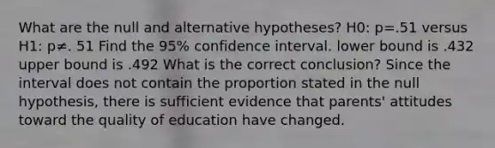 What are the null and alternative​ hypotheses? H0​: p=.51 versus H1​: p≠. 51 Find the 95​% confidence interval. lower bound is .432 upper bound is .492 What is the correct​ conclusion? Since the interval does not contain the proportion stated in the null​ hypothesis, there is sufficient evidence that​ parents' attitudes toward the quality of education have changed.