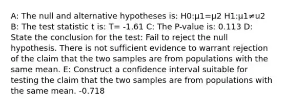 A: The null and alternative hypotheses is: H0​:μ1=μ2 H1​:μ1≠u2 B: The test statistic t is: T= -1.61 C: The P-value is: 0.113 D: State the conclusion for the test: Fail to reject the null hypothesis. There is not sufficient evidence to warrant rejection of the claim that the two samples are from populations with the same mean. E: Construct a confidence interval suitable for testing the claim that the two samples are from populations with the same mean. -0.718 <u1-u2< 0.078