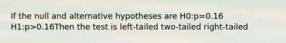 If the null and alternative hypotheses are H0:p=0.16 H1:p>0.16Then the test is left-tailed two-tailed right-tailed