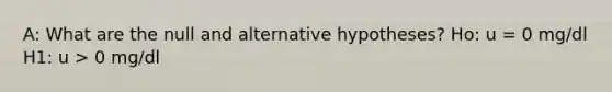 A: What are the null and alternative hypotheses? Ho: u = 0 mg/dl H1: u > 0 mg/dl