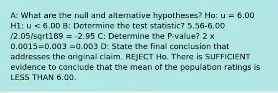 A: What are the null and alternative hypotheses? Ho: u = 6.00 H1: u < 6.00 B: Determine the test statistic? 5.56-6.00 /2.05/sqrt189 = -2.95 C: Determine the P-value? 2 x 0.0015=0.003 =0.003 D: State the final conclusion that addresses the original claim. REJECT Ho. There is SUFFICIENT evidence to conclude that the mean of the population ratings is LESS THAN 6.00.