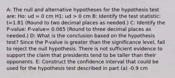 A: The null and alternative hypotheses for the hypothesis test are: Ho: ud = 0 cm H1: ud > 0 cm B: Identify the test statistic: t=1.81 (Round to two decimal places as needed.) C: Identify the P-value: P-value= 0.065 (Round to three decimal places as needed.) D: What is the conclusion based on the hypothesis test? Since the​ P-value is greater than the significance​ level, fail to reject the null hypothesis. There is not sufficient evidence to support the claim that presidents tend to be taller than their opponents. E: Construct the confidence interval that could be used for the hypothesis test described in part (a) -0.9 cm <ud < 16.6 cm