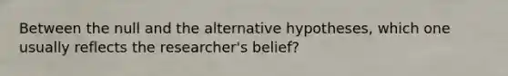 Between the null and the alternative hypotheses, which one usually reflects the researcher's belief?