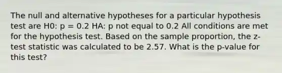 The null and alternative hypotheses for a particular hypothesis test are H0: p = 0.2 HA: p not equal to 0.2 All conditions are met for the hypothesis test. Based on the sample proportion, the z-test statistic was calculated to be 2.57. What is the p-value for this test?