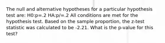 The null and alternative hypotheses for a particular hypothesis test are: H0:p=.2 HA:p/=.2 All conditions are met for the hypothesis test. Based on the sample proportion, the z-test statistic was calculated to be -2.21. What is the p-value for this test?