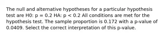 The null and alternative hypotheses for a particular hypothesis test are H0: p = 0.2 HA: p < 0.2 All conditions are met for the hypothesis test. The sample proportion is 0.172 with a p-value of 0.0409. Select the correct interpretation of this p-value.