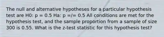 The null and alternative hypotheses for a particular hypothesis test are H0: p = 0.5 Ha: p =/= 0.5 All conditions are met for the hypothesis test, and the sample proportion from a sample of size 300 is 0.55. What is the z-test statistic for this hypothesis test?