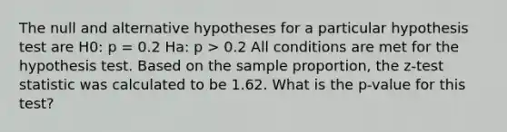 The null and alternative hypotheses for a particular hypothesis test are H0: p = 0.2 Ha: p > 0.2 All conditions are met for the hypothesis test. Based on the sample proportion, the z-test statistic was calculated to be 1.62. What is the p-value for this test?