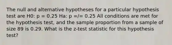 The null and alternative hypotheses for a particular hypothesis test are H0: p = 0.25 Ha: p =/= 0.25 All conditions are met for the hypothesis test, and the sample proportion from a sample of size 89 is 0.29. What is the z-test statistic for this hypothesis test?