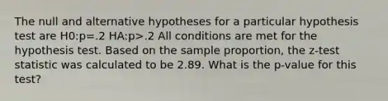 The null and alternative hypotheses for a particular hypothesis test are H0:p=.2 HA:p>.2 All conditions are met for the hypothesis test. Based on the sample proportion, the z-test statistic was calculated to be 2.89. What is the p-value for this test?