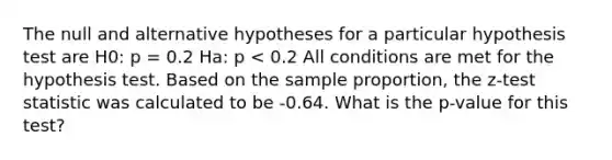 The null and alternative hypotheses for a particular hypothesis test are H0: p = 0.2 Ha: p < 0.2 All conditions are met for the hypothesis test. Based on the sample proportion, the z-test statistic was calculated to be -0.64. What is the p-value for this test?