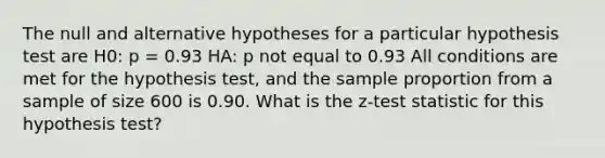 The null and alternative hypotheses for a particular hypothesis test are H0: p = 0.93 HA: p not equal to 0.93 All conditions are met for the hypothesis test, and the sample proportion from a sample of size 600 is 0.90. What is the z-test statistic for this hypothesis test?