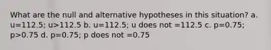 What are the null and alternative hypotheses in this situation? a. u=112.5; u>112.5 b. u=112.5; u does not =112.5 c. p=0.75; p>0.75 d. p=0.75; p does not =0.75