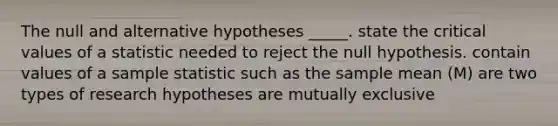 The null and alternative hypotheses _____. state the critical values of a statistic needed to reject the null hypothesis. contain values of a sample statistic such as the sample mean (M) are two types of research hypotheses are mutually exclusive