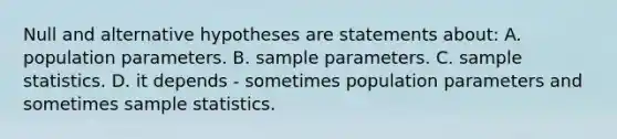 Null and alternative hypotheses are statements about: A. population parameters. B. sample parameters. C. sample statistics. D. it depends - sometimes population parameters and sometimes sample statistics.