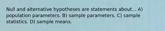 Null and alternative hypotheses are statements about... A) population parameters. B) sample parameters. C) sample statistics. D) sample means.