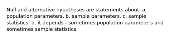 Null and alternative hypotheses are statements about: a. population parameters. b. sample parameters. c. sample statistics. d. it depends - sometimes population parameters and sometimes sample statistics.