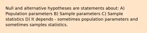 Null and alternative hypotheses are statements about: A) Population parameters B) Sample parameters C) Sample statistics D) It depends - sometimes population parameters and sometimes samples statistics.