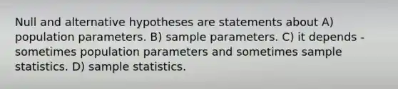 Null and alternative hypotheses are statements about A) population parameters. B) sample parameters. C) it depends - sometimes population parameters and sometimes sample statistics. D) sample statistics.