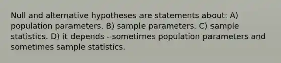 Null and alternative hypotheses are statements about: A) population parameters. B) sample parameters. C) sample statistics. D) it depends - sometimes population parameters and sometimes sample statistics.