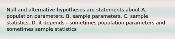 Null and alternative hypotheses are statements about A. population parameters. B. sample parameters. C. sample statistics. D. it depends - sometimes population parameters and sometimes sample statistics