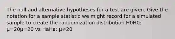 The null and alternative hypotheses for a test are given. Give the notation for a sample statistic we might record for a simulated sample to create the randomization distribution.H0H0: μ=20μ=20 vs HaHa: μ≠20