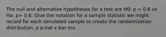 The null and alternative hypotheses for a test are H0: p = 0.6 vs Ha: p> 0.6. Give the notation for a sample statistic we might record for each simulated sample to create the randomization distribution. p p-hat x-bar mu